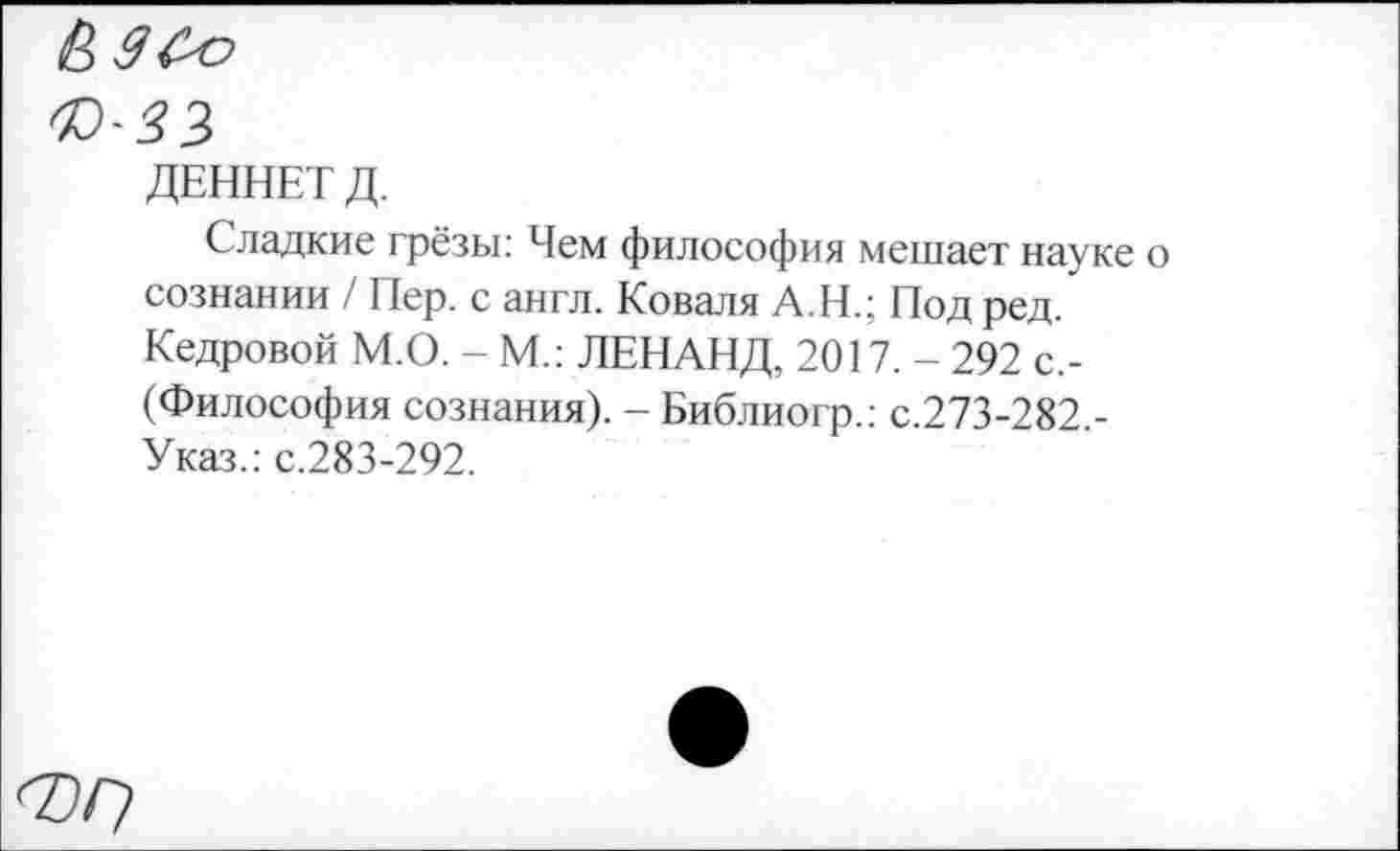 ﻿ДЕННЕТ Д.
Сладкие грёзы: Чем философия мешает науке о сознании / Пер. с англ. Коваля А.Н.; Под ред. Кедровой М.О. - М.: ЛЕНАНД, 2017. - 292 с,-(Философия сознания). - Библиогр.: с.273-282.-Указ.: с.283-292.